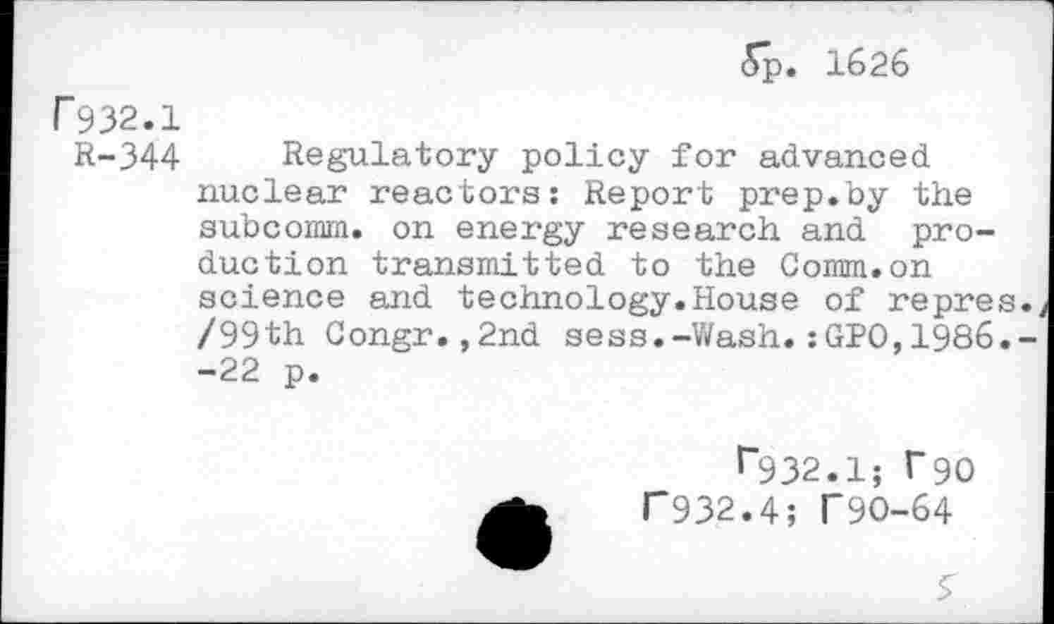 ﻿5p. 1626
F932.1
R-344 Regulatory policy for advanced nuclear reactors: Report prep.by the subcomm, on energy research and production transmitted to the Comm.on science and technology.House of repres.. /99th Congr.,2nd sess.-Wash.:GPO,1986.--22 p.
^932.1; r90 P932.4; T9O-64
S'